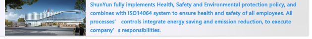 ShunYun fully implements Health, Safety and Environmental protection policy, and combines with ISO14064 system to ensure health and safety of all employees. All processes’ controls integrate energy saving and emission reduction, to execute company’s responsibilities.