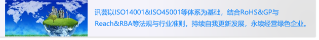 讯芸以ISO14001&ISO45001等体系为基础，结合RoHS&GP与
                        Reach&RBA等法规与行业准则，持续自我更新发展，永续经营绿色企业。