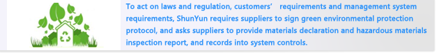 To act on laws and regulation, customers’ requirements and management system requirements, ShunYun requires suppliers to sign green environmental protection protocol, and asks suppliers to provide materials declaration and hazardous materials inspection report, and records into system controls.